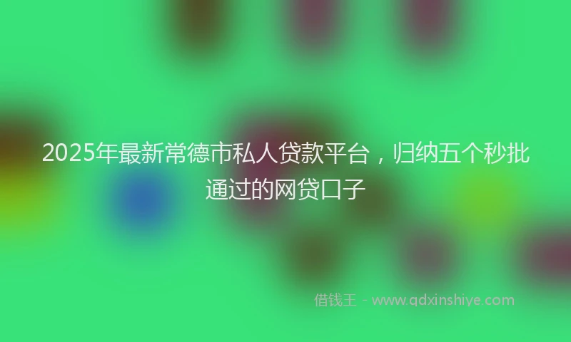2025年最新常德市私人贷款平台，归纳五个秒批通过的网贷口子