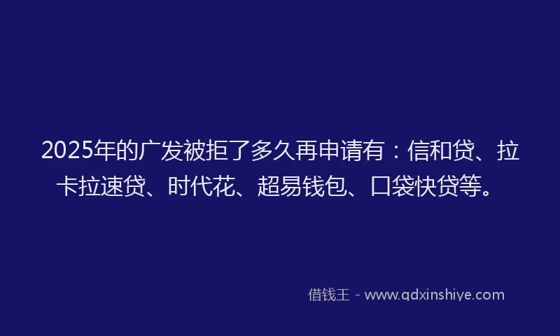2025年的广发被拒了多久再申请有：信和贷、拉卡拉速贷、时代花、超易钱包、口袋快贷等。