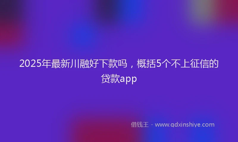 2025年最新川融好下款吗，概括5个不上征信的贷款app