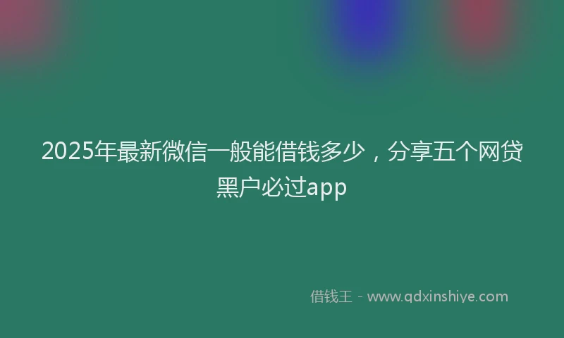 2025年最新微信一般能借钱多少，分享五个网贷黑户必过app