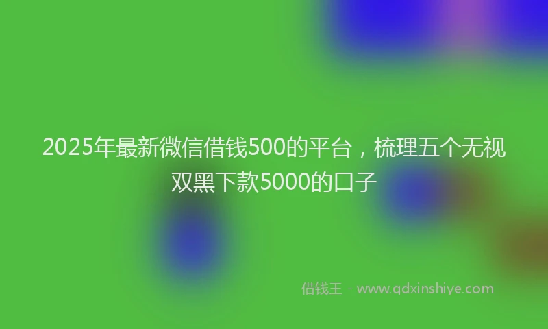 2025年最新微信借钱500的平台，梳理五个无视双黑下款5000的口子