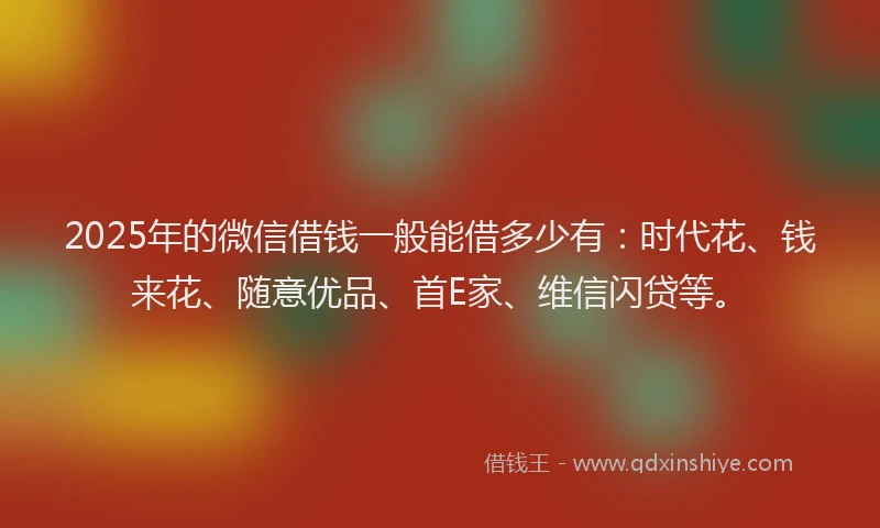 2025年的微信借钱一般能借多少有：时代花、钱来花、随意优品、首E家、维信闪贷等。