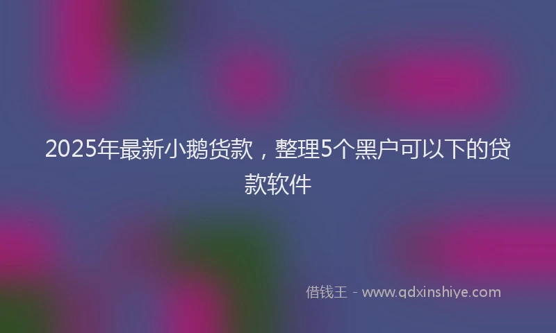2025年最新小鹅货款，整理5个黑户可以下的贷款软件