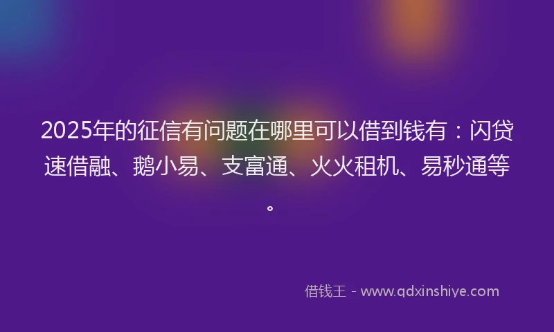2025年的征信有问题在哪里可以借到钱有：闪贷速借融、鹅小易、支富通、火火租机、易秒通等。