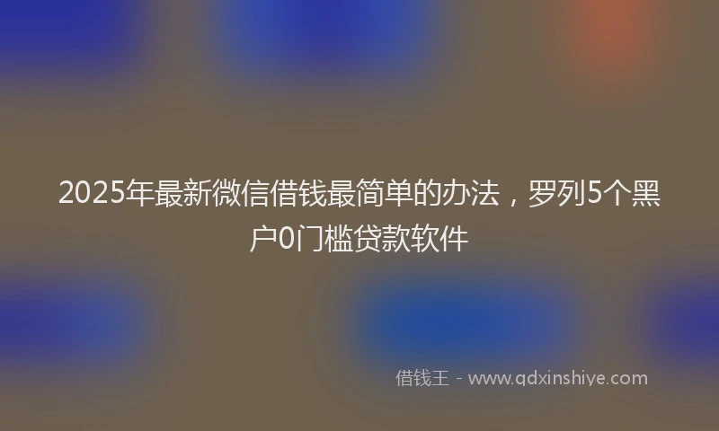 2025年最新微信借钱最简单的办法，罗列5个黑户0门槛贷款软件