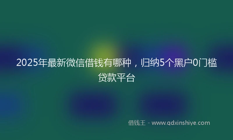 2025年最新微信借钱有哪种，归纳5个黑户0门槛贷款平台