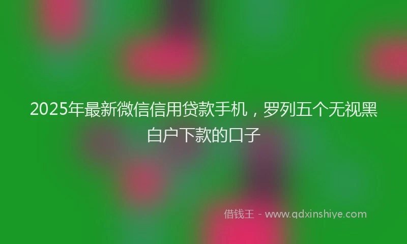 2025年最新微信信用贷款手机，罗列五个无视黑白户下款的口子