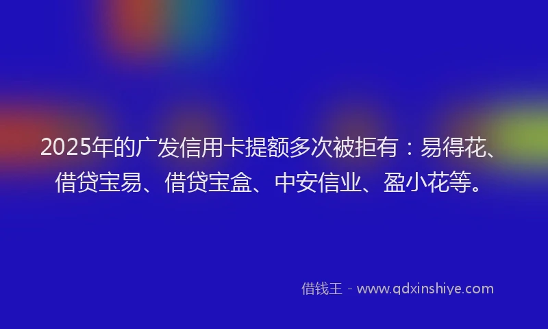 2025年的广发信用卡提额多次被拒有：易得花、借贷宝易、借贷宝盒、中安信业、盈小花等。