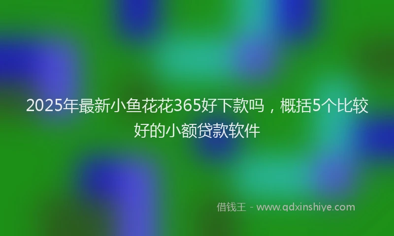 2025年最新小鱼花花365好下款吗，概括5个比较好的小额贷款软件
