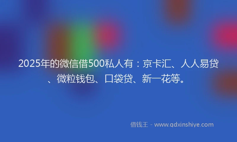 2025年的微信借500私人有：京卡汇、人人易贷、微粒钱包、口袋贷、新一花等。