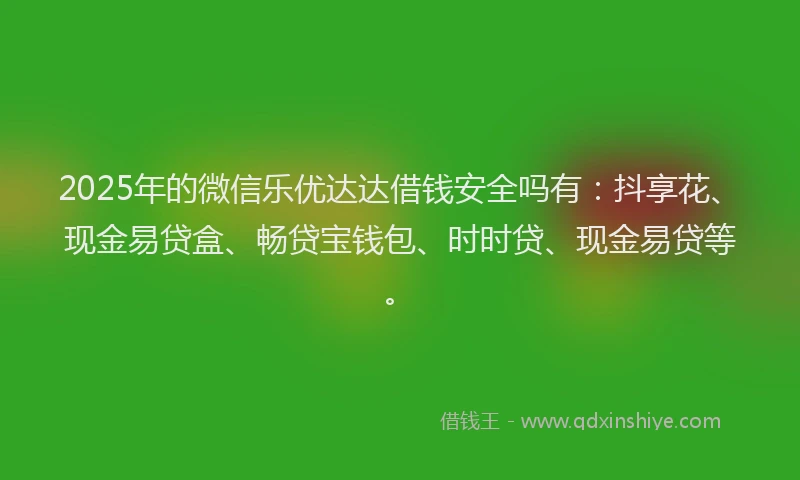 2025年的微信乐优达达借钱安全吗有：抖享花、现金易贷盒、畅贷宝钱包、时时贷、现金易贷等。