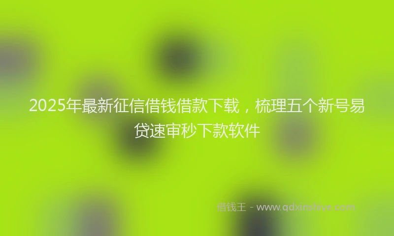2025年最新征信借钱借款下载，梳理五个新号易贷速审秒下款软件