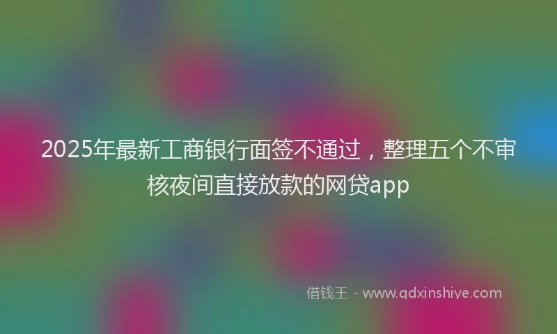 2025年最新工商银行面签不通过，整理五个不审核夜间直接放款的网贷app