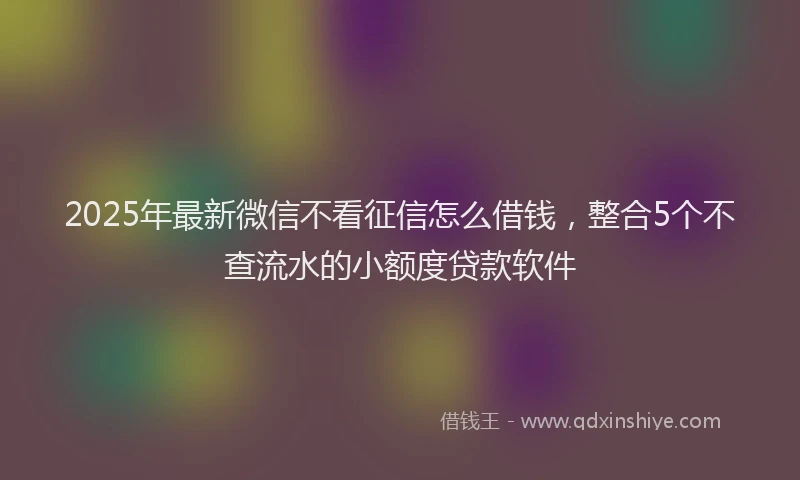 2025年最新微信不看征信怎么借钱，整合5个不查流水的小额度贷款软件