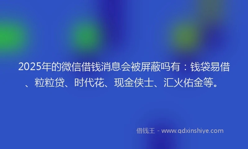 2025年的微信借钱消息会被屏蔽吗有：钱袋易借、粒粒贷、时代花、现金侠士、汇火佑金等。