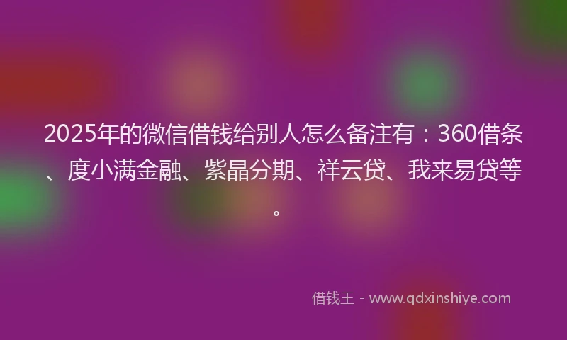 2025年的微信借钱给别人怎么备注有：360借条、度小满金融、紫晶分期、祥云贷、我来易贷等。
