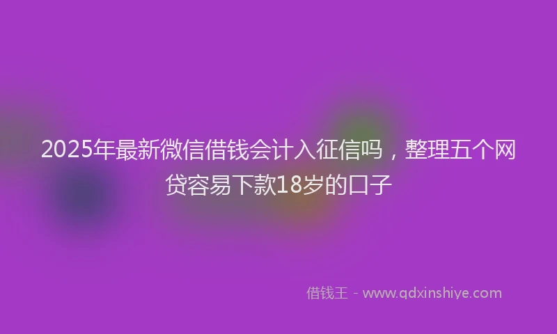 2025年最新微信借钱会计入征信吗，整理五个网贷容易下款18岁的口子