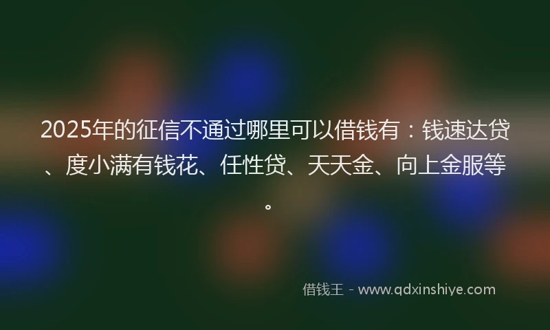 2025年的征信不通过哪里可以借钱有：钱速达贷、度小满有钱花、任性贷、天天金、向上金服等。