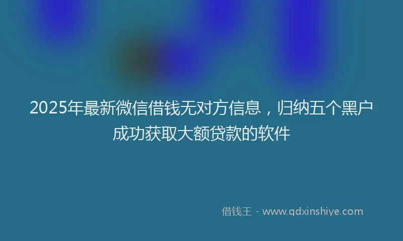 2025年最新微信借钱无对方信息，归纳五个黑户成功获取大额贷款的软件