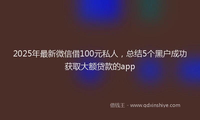 2025年最新微信借100元私人，总结5个黑户成功获取大额贷款的app