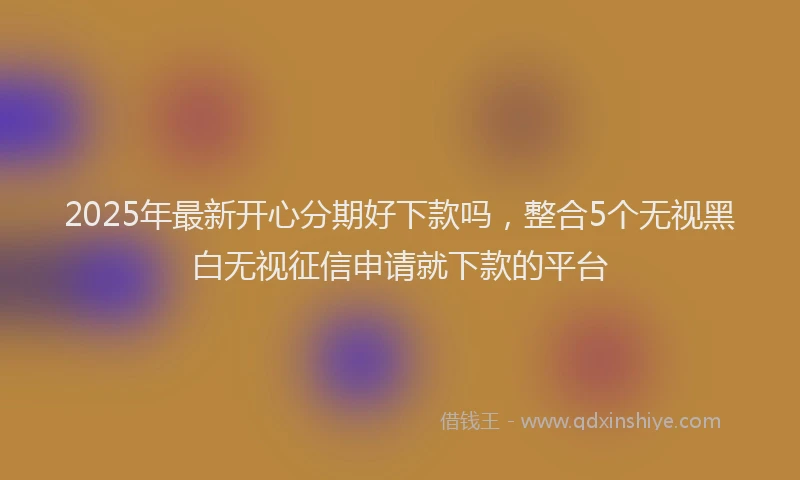 2025年最新开心分期好下款吗，整合5个无视黑白无视征信申请就下款的平台