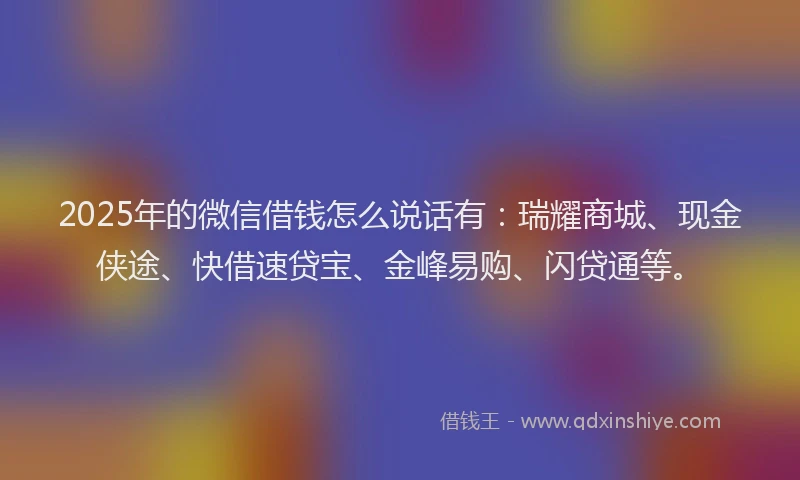 2025年的微信借钱怎么说话有：瑞耀商城、现金侠途、快借速贷宝、金峰易购、闪贷通等。