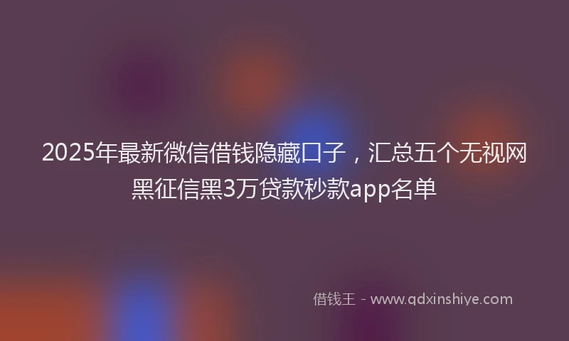 2025年最新微信借钱隐藏口子，汇总五个无视网黑征信黑3万贷款秒款app名单