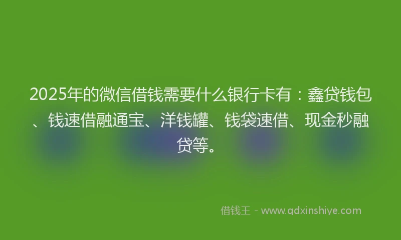 2025年的微信借钱需要什么银行卡有：鑫贷钱包、钱速借融通宝、洋钱罐、钱袋速借、现金秒融贷等。