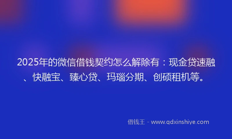 2025年的微信借钱契约怎么解除有：现金贷速融、快融宝、臻心贷、玛瑙分期、创硕租机等。