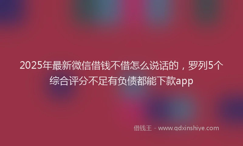 2025年最新微信借钱不借怎么说话的，罗列5个综合评分不足有负债都能下款app