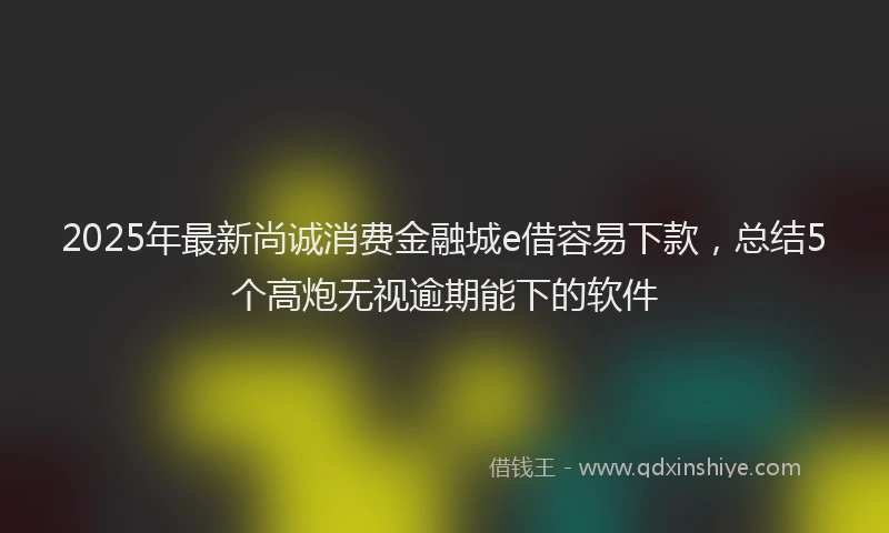 2025年最新尚诚消费金融城e借容易下款，总结5个高炮无视逾期能下的软件