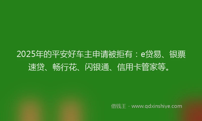 2025年的平安好车主申请被拒有：e贷易、银票速贷、畅行花、闪银通、信用卡管家等。