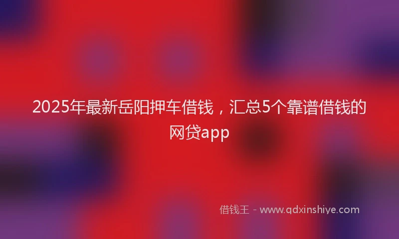2025年最新岳阳押车借钱，汇总5个靠谱借钱的网贷app