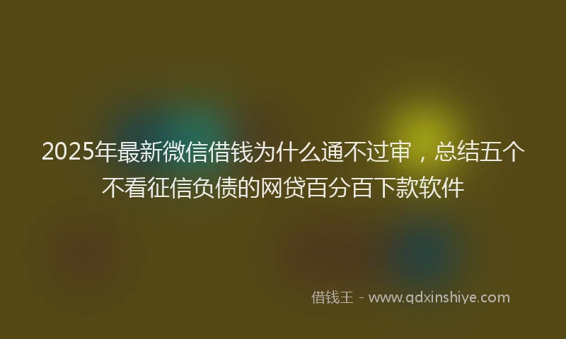 2025年最新微信借钱为什么通不过审，总结五个不看征信负债的网贷百分百下款软件
