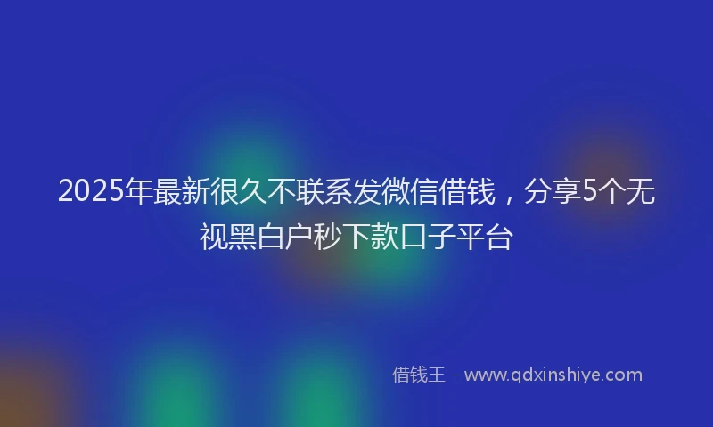 2025年最新很久不联系发微信借钱，分享5个无视黑白户秒下款口子平台