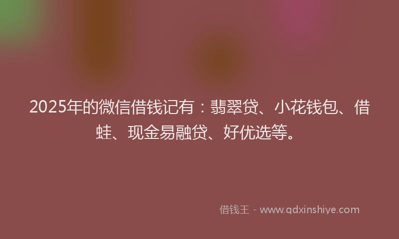 2025年的微信借钱记有：翡翠贷、小花钱包、借蛙、现金易融贷、好优选等。