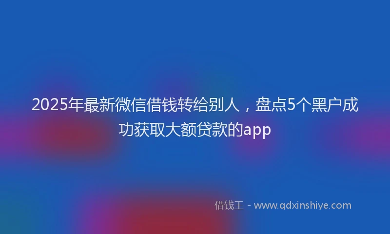 2025年最新微信借钱转给别人，盘点5个黑户成功获取大额贷款的app