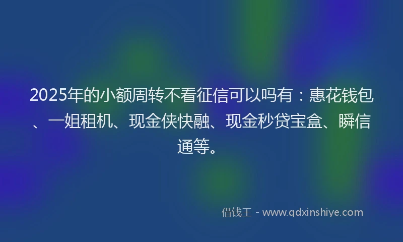 2025年的小额周转不看征信可以吗有：惠花钱包、一姐租机、现金侠快融、现金秒贷宝盒、瞬信通等。