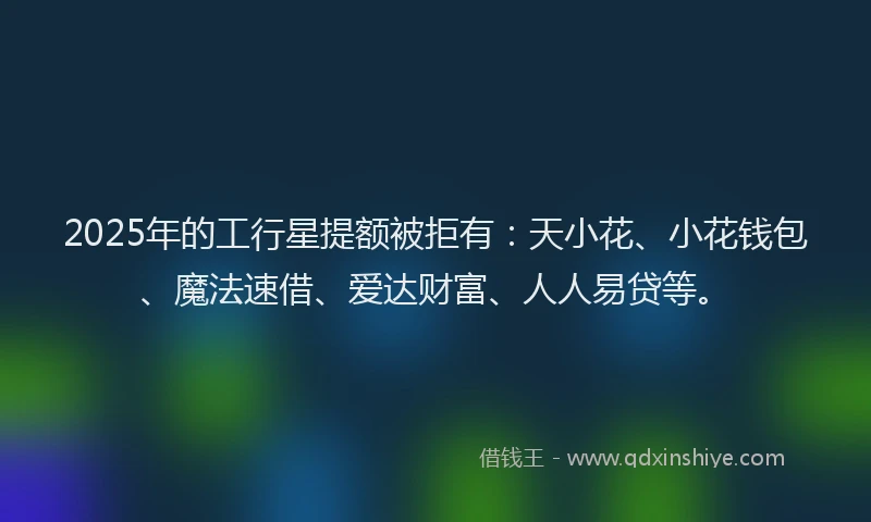 2025年的工行星提额被拒有：天小花、小花钱包、魔法速借、爱达财富、人人易贷等。