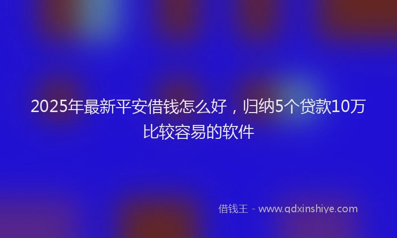 2025年最新平安借钱怎么好，归纳5个贷款10万比较容易的软件
