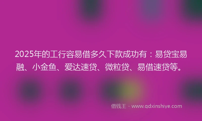 2025年的工行容易借多久下款成功有：易贷宝易融、小金鱼、爱达速贷、微粒贷、易借速贷等。