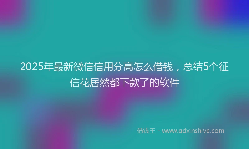 2025年最新微信信用分高怎么借钱，总结5个征信花居然都下款了的软件