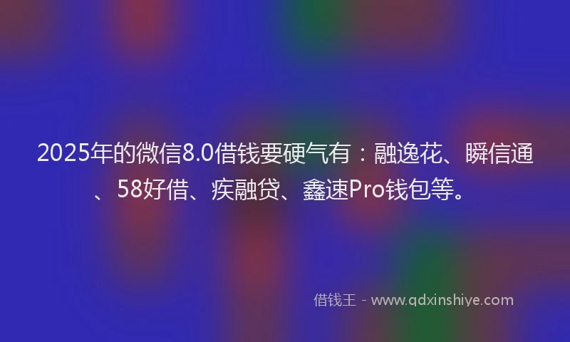 2025年的微信8.0借钱要硬气有：融逸花、瞬信通、58好借、疾融贷、鑫速Pro钱包等。