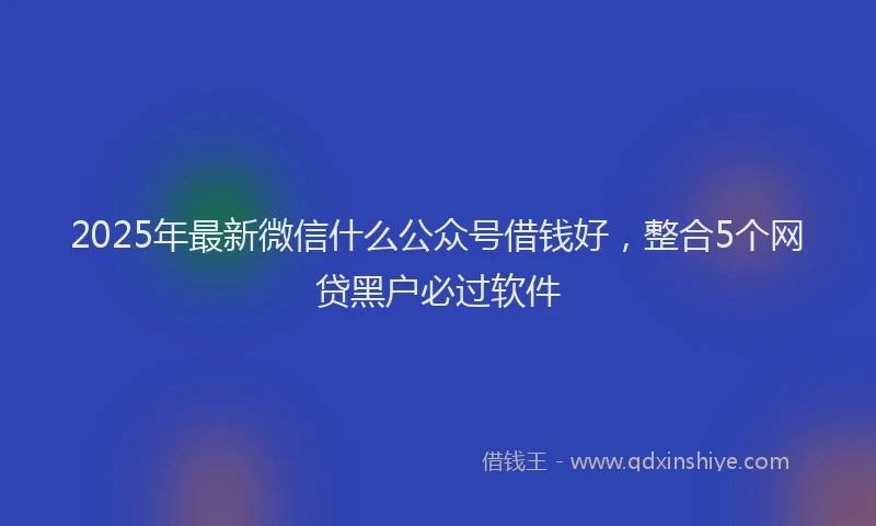 2025年最新微信什么公众号借钱好，整合5个网贷黑户必过软件