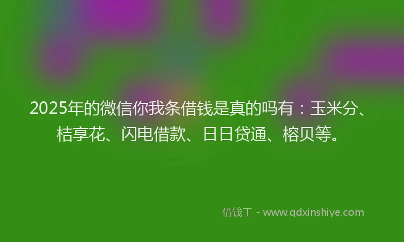 2025年的微信你我条借钱是真的吗有：玉米分、桔享花、闪电借款、日日贷通、榕贝等。
