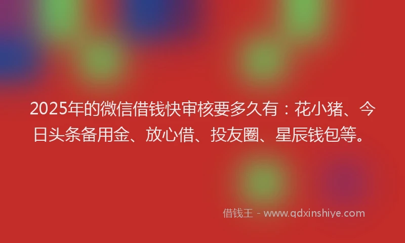 2025年的微信借钱快审核要多久有：花小猪、今日头条备用金、放心借、投友圈、星辰钱包等。