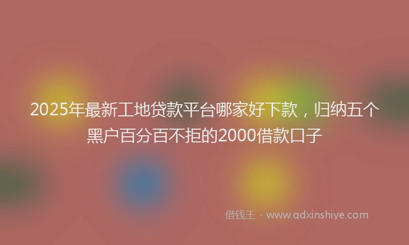 2025年最新工地贷款平台哪家好下款，归纳五个黑户百分百不拒的2000借款口子