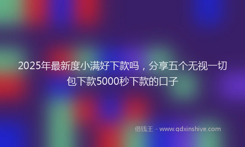 2025年最新度小满好下款吗，分享五个无视一切包下款5000秒下款的口子