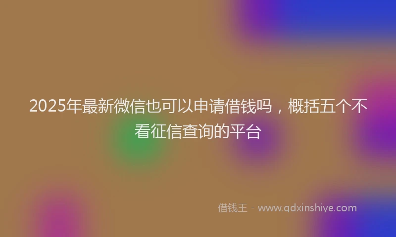 2025年最新微信也可以申请借钱吗，概括五个不看征信查询的平台