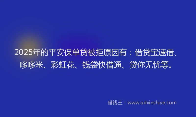 2025年的平安保单贷被拒原因有：借贷宝速借、哆哆米、彩虹花、钱袋快借通、贷你无忧等。